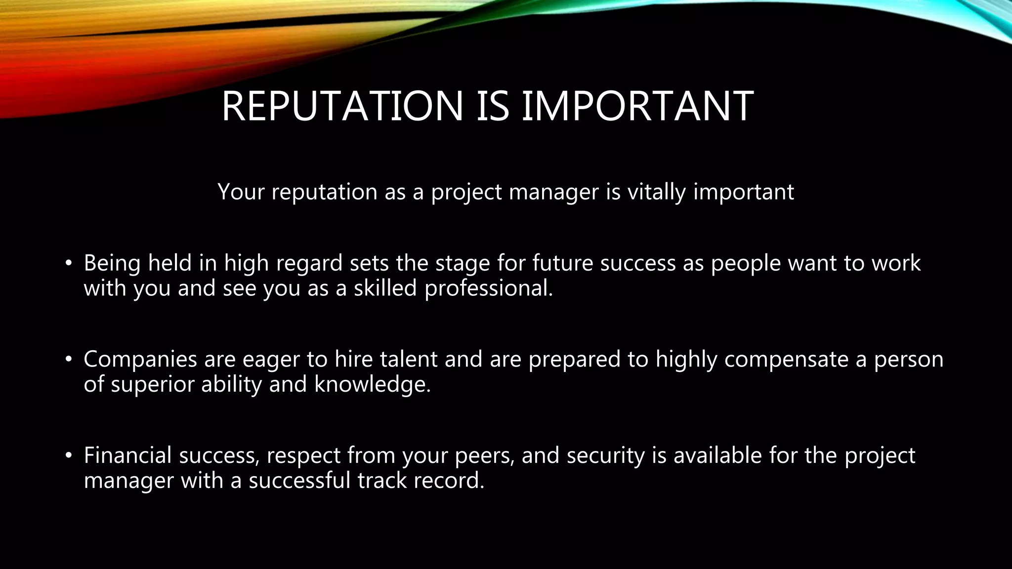 REPUTATION IS IMPORTANT
Your reputation as a project manager is vitally important
• Being held in high regard sets the stage for future success as people want to work
with you and see you as a skilled professional.
• Companies are eager to hire talent and are prepared to highly compensate a person
of superior ability and knowledge.
• Financial success, respect from your peers, and security is available for the project
manager with a successful track record.
 