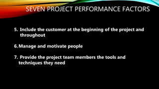 SEVEN PROJECT PERFORMANCE FACTORS
5. Include the customer at the beginning of the project and
throughout
6.Manage and motivate people
7. Provide the project team members the tools and
techniques they need
 