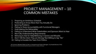 PROJECT MANAGEMENT – 10
COMMON MISTAKES
20 Common Mistakes Made by New or Inexperienced Project Managers. By Harold Kerzner, Ph.D.
http://www.iil.com/freeresources/downloads/white_papers/20_common_mistakes_HK_0310.pdf
1. Preparing an Ambitious Schedule
2. Pretending to Know More than You Actually Do
3. Ignoring Problems
4. Failing to Share Accountability with Functional Managers
5. Gold-plating the Deliverables
6. Failing to Understand What Stakeholders and Sponsors Want to Hear
7. Not Fully Understanding Requirements
8. Refusing to Ask for Help/Believing in Saviors and Miracles
9. Don’t Tell the Client They are Wrong/ Not Willing to Say “No”
10. Failing to Insulate the Team from Politics
 