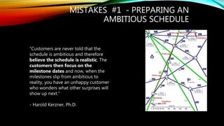 MISTAKES #1 - PREPARING AN
AMBITIOUS SCHEDULE
“Customers are never told that the
schedule is ambitious and therefore
believe the schedule is realistic. The
customers then focus on the
milestone dates and now, when the
milestones slip from ambitious to
reality, you have an unhappy customer
who wonders what other surprises will
show up next.”
- Harold Kerzner, Ph.D.
 