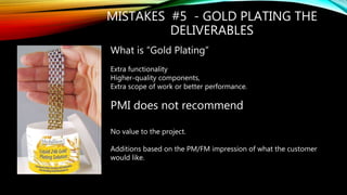 MISTAKES #5 - GOLD PLATING THE
DELIVERABLES
What is “Gold Plating”
Extra functionality
Higher-quality components,
Extra scope of work or better performance.
PMI does not recommend
No value to the project.
Additions based on the PM/FM impression of what the customer
would like.
 