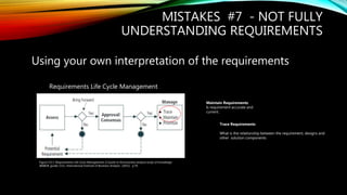 MISTAKES #7 - NOT FULLY
UNDERSTANDING REQUIREMENTS
Using your own interpretation of the requirements
Maintain Requirements:
Is requirement accurate and
current .
Trace Requirements:
What is the relationship between the requirement, designs and
other solution components
Requirements Life Cycle Management
Figure 5.0.1: Requirements Life Cycle Management, A Guide to the business analysis body of knowledge
(BABOK guide) (3.0.). International Institute of Business Analysis (2015). p.76
 