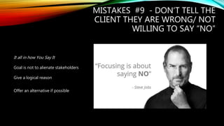 MISTAKES #9 - DON’T TELL THE
CLIENT THEY ARE WRONG/ NOT
WILLING TO SAY “NO”
It all in how You Say It
Goal is not to alienate stakeholders
Give a logical reason
Offer an alternative if possible
 