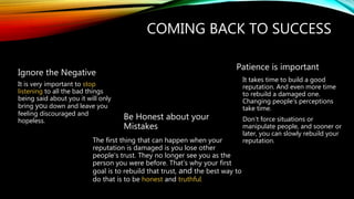 COMING BACK TO SUCCESS
Ignore the Negative
It is very important to stop
listening to all the bad things
being said about you it will only
bring you down and leave you
feeling discouraged and
hopeless.
Be Honest about your
Mistakes
The first thing that can happen when your
reputation is damaged is you lose other
people’s trust. They no longer see you as the
person you were before. That’s why your first
goal is to rebuild that trust, and the best way to
do that is to be honest and truthful.
Patience is important
It takes time to build a good
reputation. And even more time
to rebuild a damaged one.
Changing people’s perceptions
take time.
Don’t force situations or
manipulate people, and sooner or
later, you can slowly rebuild your
reputation.
 