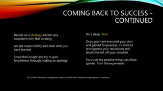 COMING BACK TO SUCCESS -
CONTINUED
Decide on a strategy and be very
consistent with that strategy
Accept responsibility and state what you
have learned
Share that insight and try to gain
forgiveness through making an apology
Do a deep clean
Once you have executed your plan
and gained forgiveness, it's time to
reinvigorate your reputation and
brush the dirt off your shoulder
Focus on the positive things you have
gained from the experience
Eric Schiffer, Reputation-management expert and Chairman of Reputation Management Consultants
 