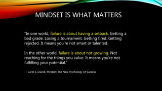 MINDSET IS WHAT MATTERS
“In one world, failure is about having a setback. Getting a
bad grade. Losing a tournament. Getting fired. Getting
rejected. It means you’re not smart or talented.
In the other world, failure is about not growing. Not
reaching for the things you value. It means you’re not
fulfilling your potential.”
― Carol S. Dweck, Mindset: The New Psychology Of Success
 