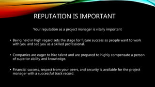 REPUTATION IS IMPORTANT
Your reputation as a project manager is vitally important
• Being held in high regard sets the stage for future success as people want to work
with you and see you as a skilled professional.
• Companies are eager to hire talent and are prepared to highly compensate a person
of superior ability and knowledge.
• Financial success, respect from your peers, and security is available for the project
manager with a successful track record.
 