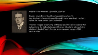 Imperial Trans-Antarctic Expedition, 1914–17
Disaster struck Ernest Shackleton’s expedition when his
ship, Endurance, became trapped in pack ice and was slowly crushed
before the shore parties could be landed.
The crew escaped by camping on the sea ice until it disintegrated, then
by launching the lifeboats to reach Elephant Island and ultimately the
inhabited island of South Georgia, a stormy ocean voyage of 720
nautical miles.
 