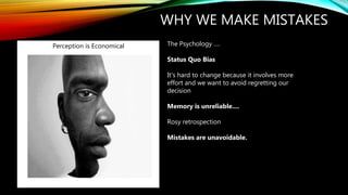 WHY WE MAKE MISTAKES
The Psychology ….
Status Quo Bias
It's hard to change because it involves more
effort and we want to avoid regretting our
decision
Memory is unreliable....
Rosy retrospection
Mistakes are unavoidable.
Perception is Economical
 