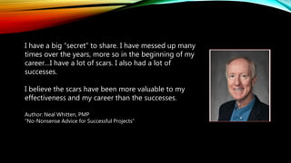 I have a big “secret” to share. I have messed up many
times over the years, more so in the beginning of my
career…I have a lot of scars. I also had a lot of
successes.
I believe the scars have been more valuable to my
effectiveness and my career than the successes.
Author: Neal Whitten, PMP
“No-Nonsense Advice for Successful Projects”
 
