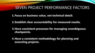 SEVEN PROJECT PERFORMANCE FACTORS
1.Focus on business value, not technical detail.
2.Establish clear accountability for measured results.
3.Have consistent processes for managing unambiguous
checkpoints.
4.Have a consistent methodology for planning and
executing projects.
 