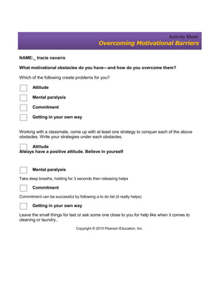 Activity Sheet:
                                              Overcoming Motivational Barriers

NAME:_ tracie navarro

What motivational obstacles do you have—and how do you overcome them?

Which of the following create problems for you?

       Attitude

       Mental paralysis

       Commitment

       Getting in your own way


Working with a classmate, come up with at least one strategy to conquer each of the above
obstacles. Write your strategies under each obstacles.

     Attitude
Always have a positive attitude. Believe in yourself



       Mental paralysis

Take deep breaths, holding for 3 seconds then releasing helps

       Commitment

Commitment can be successful by following a to do list (it really helps)

       Getting in your own way

Leave the small things for last or ask some one close to you for help like when it comes to
cleaning or laundry..
                                 Copyright © 2010 Pearson Education, Inc.
 