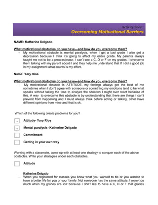Activity Sheet:
                                            Overcoming Motivational Barriers

NAME: Katherine Delgado

What motivational obstacles do you have—and how do you overcome them?
  - My motivational obstacle is mental paralysis, when I get a bad grade I also get a
     depression because I think it’s going to affect my entire grade. My parents always
     taught me not to be a procrastinator. I can’t see a C, D or F on my grades. I overcome
     them talking with my parent about it and they help me understand that If I did a good job
     in my assignment what counts is my effort.

Name: Yary Rios

What motivational obstacles do you have—and how do you overcome them?
  - My motivational obstacle is ATTITUDE, my feelings always get the best of me
     sometimes when I don’t agree with someone or something my emotions tend to be what
     speaks without taking the time to analyze the situation I might over react because of
     this. A way to overcome this obstacle is by understanding that there are things I can’t
     prevent from happening and I must always think before acting or talking, other have
     different opinions from mine and that is ok.


Which of the following create problems for you?

 x       Attitude- Yary Rios

 x       Mental paralysis- Katherine Delgado

         Commitment

         Getting in your own way


Working with a classmate, come up with at least one strategy to conquer each of the above
obstacles. Write your strategies under each obstacles.

         Attitude


         Katherine Delgado
     -   When you registered for classes you knew what you wanted to be or you wanted to
         have a better life for you or your family. Not everyone has the same attitude, I worry too
         much when my grades are low because I don’t like to have a C, D or F that grades
 