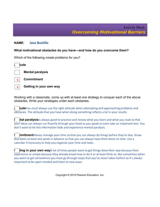 Activity Sheet:
                                             Overcoming Motivational Barriers

NAME:       Jose Bustillo

What motivational obstacles do you have—and how do you overcome them?

Which of the following create problems for you?

Attitude

       Mental paralysis

 X     Commitment

 X     Getting in your own way


Working with a classmate, come up with at least one strategy to conquer each of the above
obstacles. Write your strategies under each obstacles.

AttitudeYou must always use the right attitude when attempting and approaching problems and
obstacles. The attitude that you have when doing something reflects a lot in your results.

Mental paralysisIs always good to practice and review what you learn and what you read so that
your ideas can always run fluently through your head as you speak or even take an important test. You
don’t want to let this information fade and experience mental paralysis.

CommitmentAlways manage your time so that you can always do things before they’re due. Know
due dates at least one week in advance so that you can always have them done on time. Use a
calendar if necessary to help you organize your time and tasks.

Getting in your own wayA lot of times people want to get things done their way because their
experience or simply because they already know how to do it or at least think so. But sometimes when
you want to get somewhere you must go through steps that you’ve never taken before so it’s always
important to be open minded and listen to new ways.



                                Copyright © 2010 Pearson Education, Inc.
 