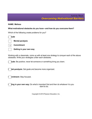 Activity Sheet:
                                          Overcoming Motivational Barriers

NAME: Melissa

What motivational obstacles do you have—and how do you overcome them?

Which of the following create problems for you?

Attitude

      Mental paralysis

 X    Commitment

      Getting in your own way


Working with a classmate, come up with at least one strategy to conquer each of the above
obstacles. Write your strategies under each obstacles.

Attitude: Be positive; never let someone or something bring you down.



Mental paralysis: Set goals and become more organized.



Commitment: Stay focused.



Getting in your own way: Do what’s important first and then do whatever it is you
                                     want to do.



                             Copyright © 2010 Pearson Education, Inc.
 