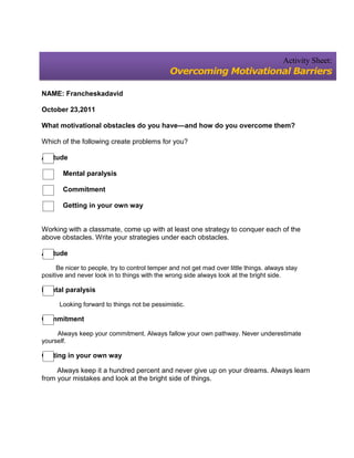 Activity Sheet:
                                               Overcoming Motivational Barriers

NAME: Francheskadavid

October 23,2011

What motivational obstacles do you have—and how do you overcome them?

Which of the following create problems for you?

Attitude
 /

       Mental paralysis

       Commitment

       Getting in your own way


Working with a classmate, come up with at least one strategy to conquer each of the
above obstacles. Write your strategies under each obstacles.

Attitude

      Be nicer to people, try to control temper and not get mad over little things. always stay
positive and never look in to things with the wrong side always look at the bright side.

Mental paralysis

      Looking forward to things not be pessimistic.

Commitment

     Always keep your commitment. Always fallow your own pathway. Never underestimate
yourself.

Getting in your own way

     Always keep it a hundred percent and never give up on your dreams. Always learn
from your mistakes and look at the bright side of things.
 