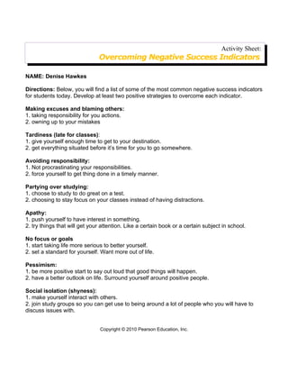 Activity Sheet:
                               Overcoming Negative Success Indicators

NAME: Denise Hawkes

Directions: Below, you will find a list of some of the most common negative success indicators
for students today. Develop at least two positive strategies to overcome each indicator.

Making excuses and blaming others:
1. taking responsibility for you actions.
2. owning up to your mistakes

Tardiness (late for classes):
1. give yourself enough time to get to your destination.
2. get everything situated before it’s time for you to go somewhere.

Avoiding responsibility:
1. Not procrastinating your responsibilities.
2. force yourself to get thing done in a timely manner.

Partying over studying:
1. choose to study to do great on a test.
2. choosing to stay focus on your classes instead of having distractions.

Apathy:
1. push yourself to have interest in something.
2. try things that will get your attention. Like a certain book or a certain subject in school.

No focus or goals
1. start taking life more serious to better yourself.
2. set a standard for yourself. Want more out of life.

Pessimism:
1. be more positive start to say out loud that good things will happen.
2. have a better outlook on life. Surround yourself around positive people.

Social isolation (shyness):
1. make yourself interact with others.
2. join study groups so you can get use to being around a lot of people who you will have to
discuss issues with.


                                Copyright © 2010 Pearson Education, Inc.
 