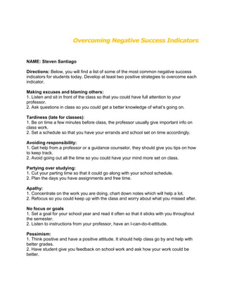 Overcoming Negative Success Indicators


NAME: Steven Santiago

Directions: Below, you will find a list of some of the most common negative success
indicators for students today. Develop at least two positive strategies to overcome each
indicator.

Making excuses and blaming others:
1. Listen and sit in front of the class so that you could have full attention to your
professor.
2. Ask questions in class so you could get a better knowledge of what’s going on.

Tardiness (late for classes):
1. Be on time a few minutes before class, the professor usually give important info on
class work.
2. Set a schedule so that you have your errands and school set on time accordingly.

Avoiding responsibility:
1. Get help from a professor or a guidance counselor, they should give you tips on how
to keep track.
2. Avoid going out all the time so you could have your mind more set on class.

Partying over studying:
1. Cut your parting time so that it could go along with your school schedule.
2. Plan the days you have assignments and free time.

Apathy:
1. Concentrate on the work you are doing, chart down notes which will help a lot.
2. Refocus so you could keep up with the class and worry about what you missed after.

No focus or goals
1. Set a goal for your school year and read it often so that it sticks with you throughout
the semester.
2. Listen to instructions from your professor, have an I-can-do-it-attitude.

Pessimism:
1. Think positive and have a positive attitude. It should help class go by and help with
better grades.
2. Have student give you feedback on school work and ask how your work could be
better.
 
