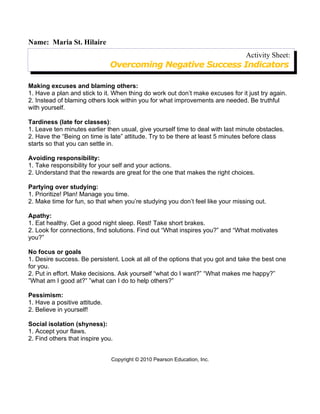Name: Maria St. Hilaire
                                                                                Activity Sheet:
                               Overcoming Negative Success Indicators

Making excuses and blaming others:
1. Have a plan and stick to it. When thing do work out don’t make excuses for it just try again.
2. Instead of blaming others look within you for what improvements are needed. Be truthful
with yourself.

Tardiness (late for classes):
1. Leave ten minutes earlier then usual, give yourself time to deal with last minute obstacles.
2. Have the “Being on time is late” attitude. Try to be there at least 5 minutes before class
starts so that you can settle in.

Avoiding responsibility:
1. Take responsibility for your self and your actions.
2. Understand that the rewards are great for the one that makes the right choices.

Partying over studying:
1. Prioritize! Plan! Manage you time.
2. Make time for fun, so that when you’re studying you don’t feel like your missing out.

Apathy:
1. Eat healthy. Get a good night sleep. Rest! Take short brakes.
2. Look for connections, find solutions. Find out “What inspires you?” and “What motivates
you?”

No focus or goals
1. Desire success. Be persistent. Look at all of the options that you got and take the best one
for you.
2. Put in effort. Make decisions. Ask yourself “what do I want?” “What makes me happy?”
”What am I good at?” ”what can I do to help others?”

Pessimism:
1. Have a positive attitude.
2. Believe in yourself!

Social isolation (shyness):
1. Accept your flaws.
2. Find others that inspire you.


                               Copyright © 2010 Pearson Education, Inc.
 