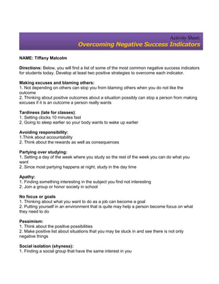 Activity Sheet:
                                Overcoming Negative Success Indicators

NAME: Tiffany Malcolm

Directions: Below, you will find a list of some of the most common negative success indicators
for students today. Develop at least two positive strategies to overcome each indicator.

Making excuses and blaming others:
1. Not depending on others can stop you from blaming others when you do not like the
outcome
2. Thinking about positive outcomes about a situation possibly can stop a person from making
excuses if it is an outcome a person really wants

Tardiness (late for classes):
1. Setting clocks 10 minutes fast
2. Going to sleep earlier so your body wants to wake up earlier

Avoiding responsibility:
1.Think about accountability
2. Think about the rewards as well as consequences

Partying over studying:
1. Setting a day of the week where you study so the rest of the week you can do what you
want
2. Since most partying happens at night, study in the day time

Apathy:
1. Finding something interesting in the subject you find not interesting
2. Join a group or honor society in school

No focus or goals
1. Thinking about what you want to do as a job can become a goal
2. Putting yourself in an environment that is quite may help a person become focus on what
they need to do

Pessimism:
1. Think about the positive possibilities
2. Make positive list about situations that you may be stuck in and see there is not only
negative things

Social isolation (shyness):
1. Finding a social group that have the same interest in you
 