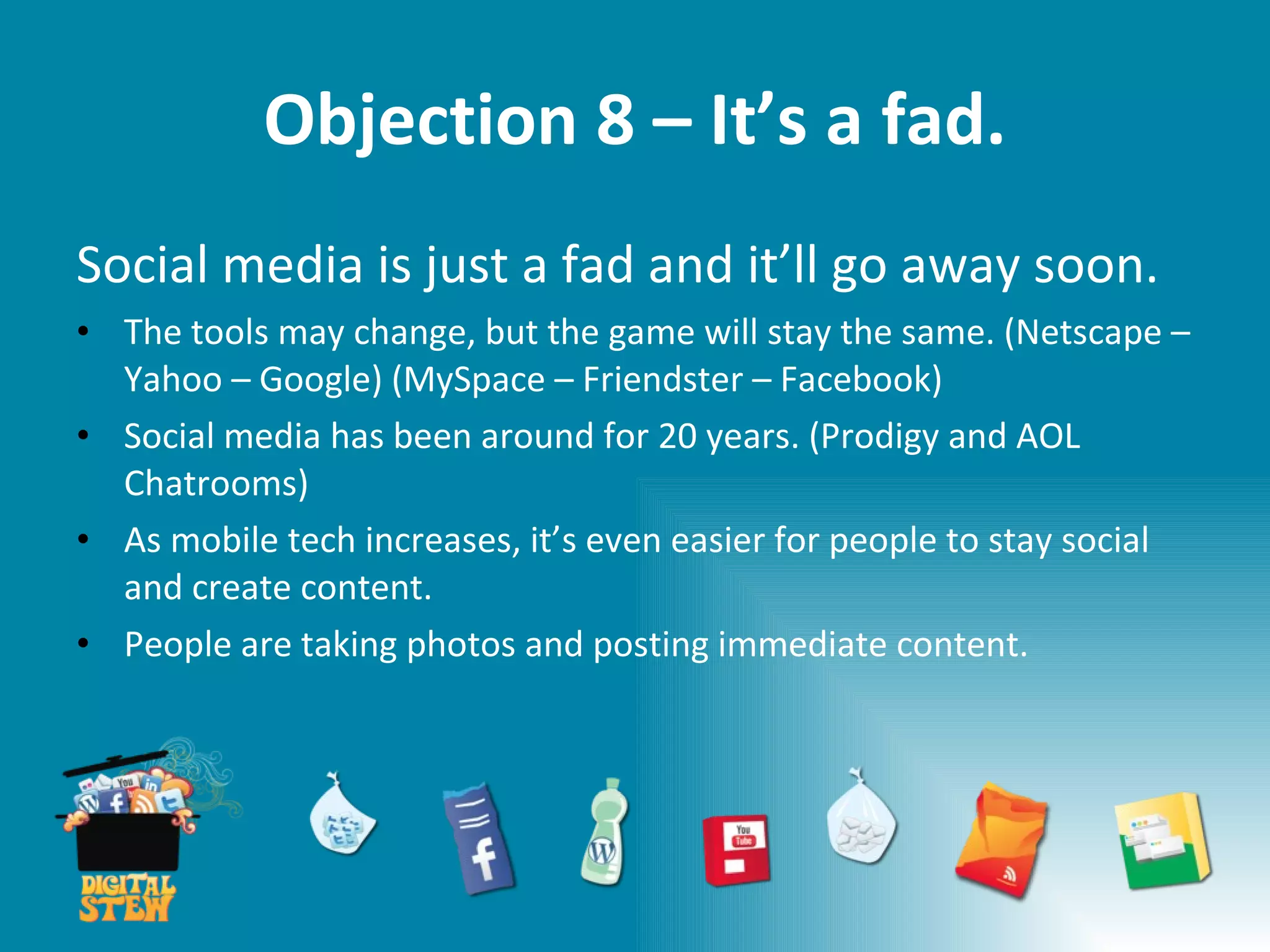 Objection 8 – It’s a fad. Social media is just a fad and it’ll go away soon. The tools may change, but the game will stay the same. (Netscape – Yahoo – Google) (MySpace – Friendster – Facebook) Social media has been around for 20 years. (Prodigy and AOL Chatrooms) As mobile tech increases, it’s even easier for people to stay social and create content.  People are taking photos and posting immediate content. 