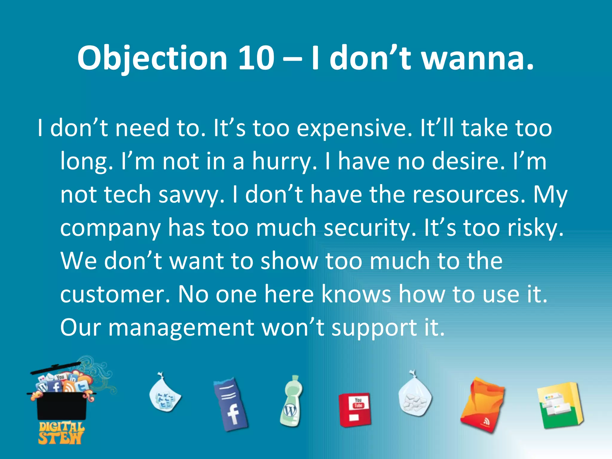 Objection 10 – I don’t wanna. I don’t need to. It’s too expensive. It’ll take too long. I’m not in a hurry. I have no desire. I’m not tech savvy. I don’t have the resources. My company has too much security. It’s too risky. We don’t want to show too much to the customer. No one here knows how to use it. Our management won’t support it.  