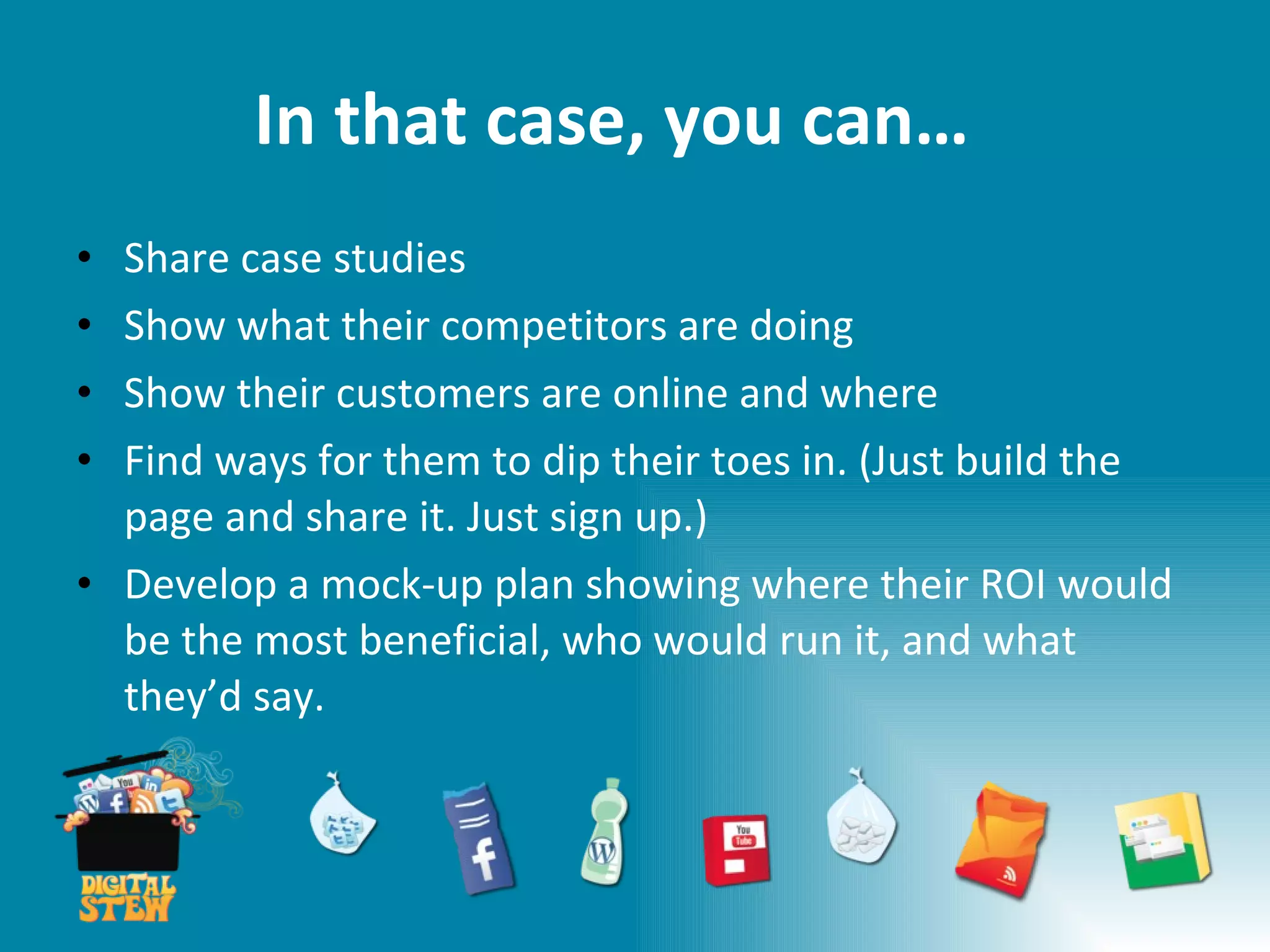 In that case, you can… Share case studies Show what their competitors are doing  Show their customers are online and where Find ways for them to dip their toes in. (Just build the page and share it. Just sign up.) Develop a mock-up plan showing where their ROI would be the most beneficial, who would run it, and what they’d say. 