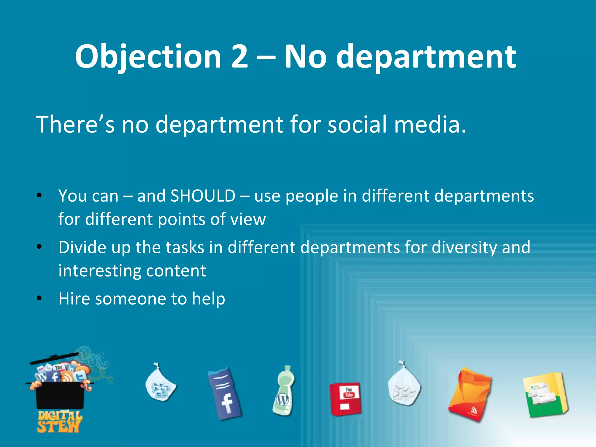 Objection 2 – No department There’s no department for social media. You can – and SHOULD – use people in different departments for different points of view Divide up the tasks in different departments for diversity and interesting content Hire someone to help 