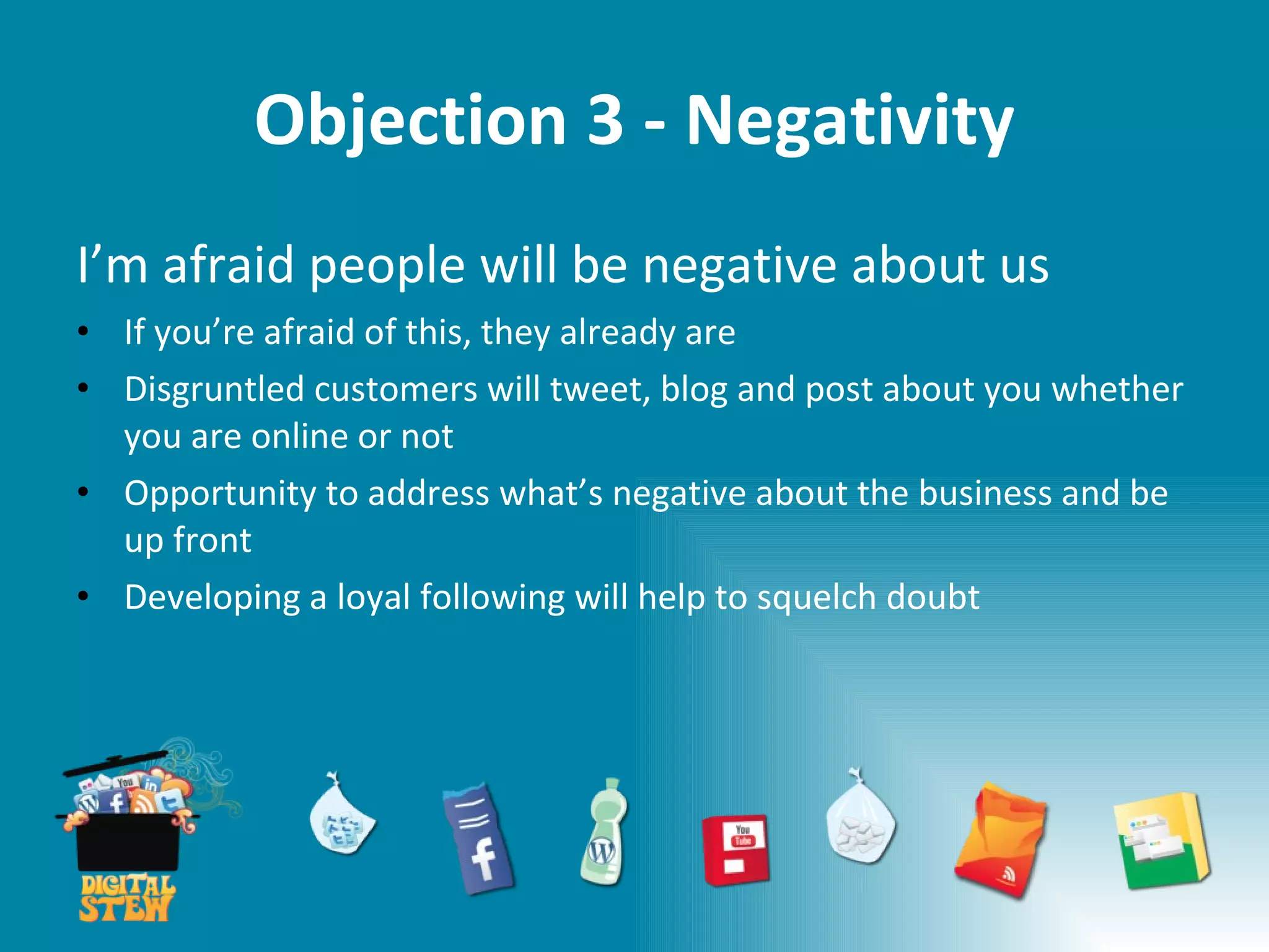 Objection 3 - Negativity I’m afraid people will be negative about us If you’re afraid of this, they already are Disgruntled customers will tweet, blog and post about you whether you are online or not Opportunity to address what’s negative about the business and be up front Developing a loyal following will help to squelch doubt 
