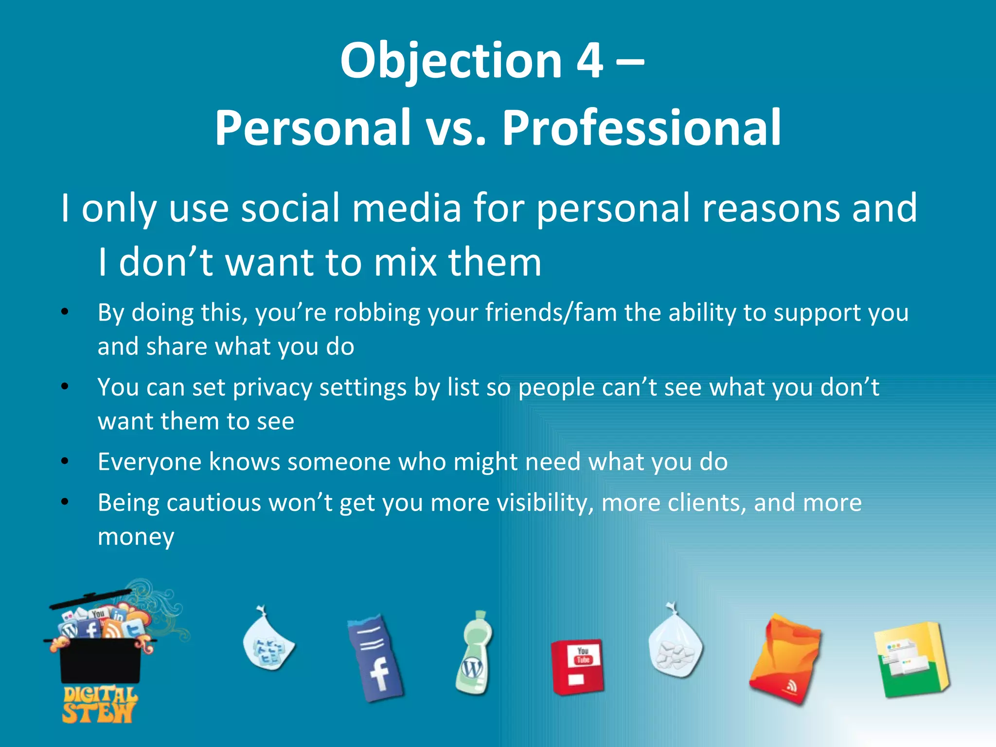 Objection 4 –  Personal vs. Professional I only use social media for personal reasons and I don’t want to mix them By doing this, you’re robbing your friends/fam the ability to support you and share what you do You can set privacy settings by list so people can’t see what you don’t want them to see Everyone knows someone who might need what you do  Being cautious won’t get you more visibility, more clients, and more money 