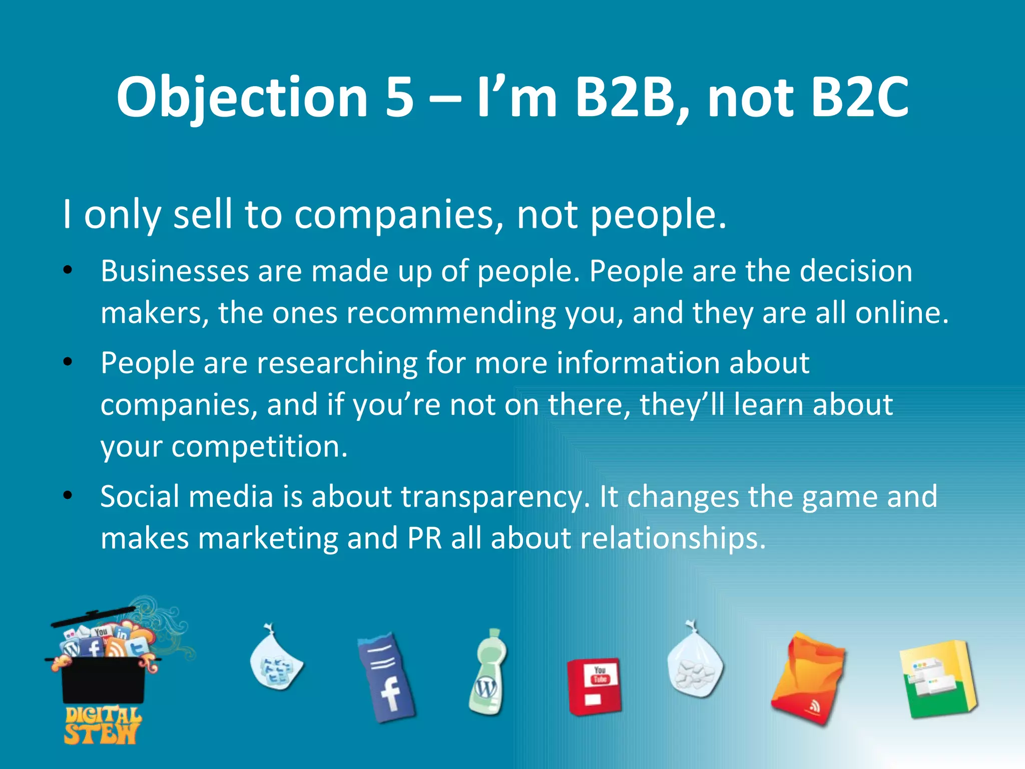 Objection 5 – I’m B2B, not B2C I only sell to companies, not people.  Businesses are made up of people. People are the decision makers, the ones recommending you, and they are all online. People are researching for more information about companies, and if you’re not on there, they’ll learn about your competition. Social media is about transparency. It changes the game and makes marketing and PR all about relationships. 