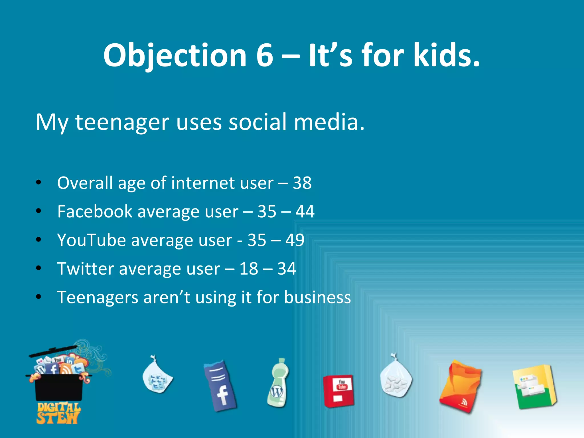 Objection 6 – It’s for kids. My teenager uses social media. Overall age of internet user – 38 Facebook average user – 35 – 44 YouTube average user - 35 – 49  Twitter average user – 18 – 34 Teenagers aren’t using it for business 