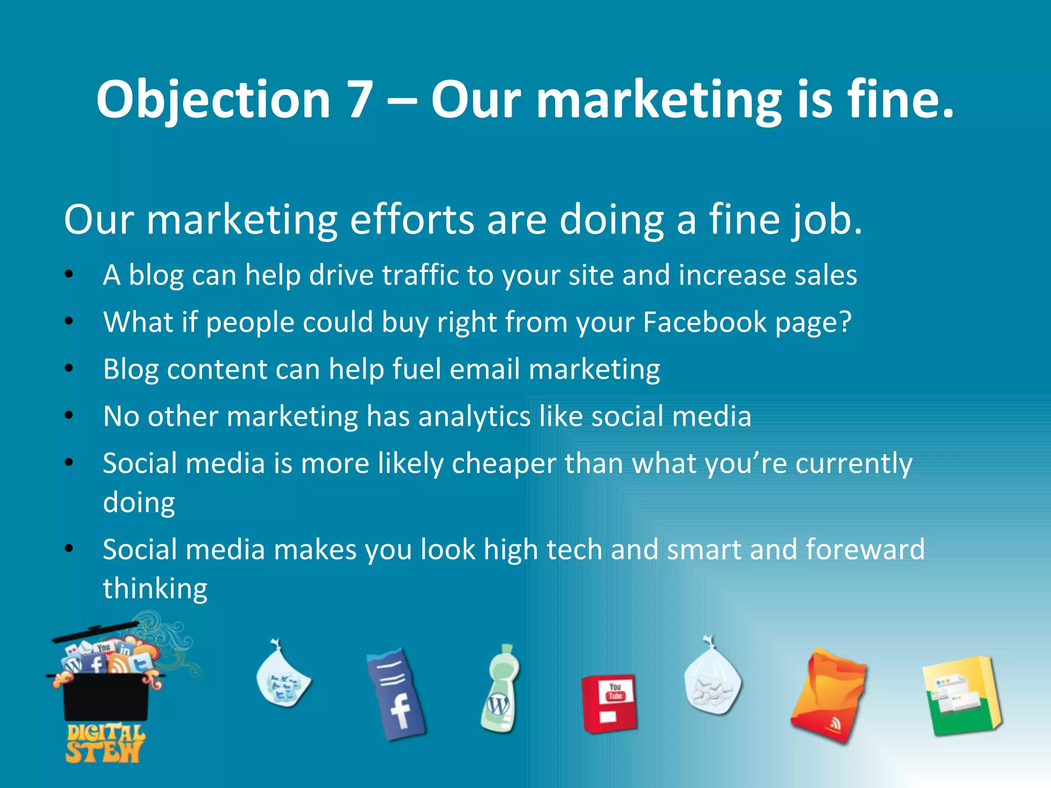 Objection 7 – Our marketing is fine. Our marketing efforts are doing a fine job. A blog can help drive traffic to your site and increase sales What if people could buy right from your Facebook page?  Blog content can help fuel email marketing No other marketing has analytics like social media Social media is more likely cheaper than what you’re currently doing Social media makes you look high tech and smart and foreward thinking 