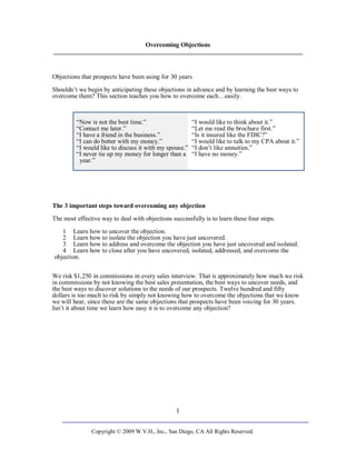 Overcoming Objections
______________________________________________________________________________


Objections that prospects have been using for 30 years
Shouldn’t we begin by anticipating these objections in advance and by learning the best ways to
overcome them? This section teaches you how to overcome each…easily.



         “Now is not the best time.”                    “I would like to think about it.”
         “Contact me later.”                            “Let me read the brochure first.”
         “I have a friend in the business.”             “Is it insured like the FDIC?”
         “I can do better with my money.”               “I would like to talk to my CPA about it.”
         “I would like to discuss it with my spouse.”   “I don’t like annuities.”
         “I never tie up my money for longer than a     “I have no money.”
          year.”




The 3 important steps toward overcoming any objection

The most effective way to deal with objections successfully is to learn these four steps.
   1 Learn how to uncover the objection.
   2 Learn how to isolate the objection you have just uncovered.
   3 Learn how to address and overcome the objection you have just uncovered and isolated.
   4 Learn how to close after you have uncovered, isolated, addressed, and overcome the
objection.

We risk $1,250 in commissions in every sales interview. That is approximately how much we risk
in commissions by not knowing the best sales presentation, the best ways to uncover needs, and
the best ways to discover solutions to the needs of our prospects. Twelve hundred and fifty
dollars is too much to risk by simply not knowing how to overcome the objections that we know
we will hear, since these are the same objections that prospects have been voicing for 30 years.
Isn’t it about time we learn how easy it is to overcome any objection?




                                                 1

               Copyright © 2009 W.V.H., Inc., San Diego, CA All Rights Reserved.
 
