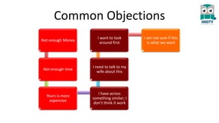 Common Objections
Not enough Money
Not enough time
Yours is more
expensive
I have across
something similar; I
don’t think it work
I need to talk to my
wife about this
I want to look
around first
I am not sure if this
is what we want
 