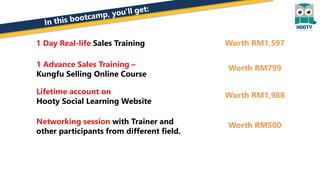 1 Day Real-life Sales Training
1 Advance Sales Training –
Kungfu Selling Online Course
Lifetime account on
Hooty Social Learning Website
Networking session with Trainer and
other participants from different field.
Worth RM1,597
Worth RM799
Worth RM1,988
Worth RM500
 