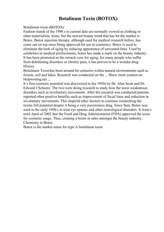 Botulinum Toxin (BOTOX)
Botulinum toxin (BOTOX)
Fashion trends of the 1990 s to current date are normally viewed as clothing or
other materialistic items, but the newest beauty trend that has hit the market is
Botox. Botox injection therapy, although used for medical research before, has
come out on top since being approved for use in cosmetics. Botox is used to
eliminate the look of aging by reducing appearance of unwanted lines. Used by
celebrities to medical professionals, botox has made a mark on the beauty industry.
It has been promoted as the miracle cure for aging, for many people who suffer
from debilitating disorders or chronic pain, it has proven to be a wonder drug.
History
Botulinum Toxin has been around for centuries within natural environments such as
forests, soil and lakes. Research was conducted on the ... Show more content on
Helpwriting.net ...
It s first cosmetic potential was discovered in the 1950s by Dr. Alan Scott and Dr.
Edward J Schantz. The two were doing research to study how the toxin weaknesses
disorders such as involuntary movements. After the research was conducted patients
reported other positive benefits such as improvement of facial lines and reduction in
involuntary movements. This inspired other doctors to continue researching the
toxins full potential despite it being a very posioniness drug. Since then, Botox was
used in the early 1990 s to treat eye spasms and other neurological disorders. It wasn t
until April of 2002 that the Food and Drug Administration (FDA) approved the toxin
for cosmetic usage. Thus, creating a boom in sales amongst the beauty industry.
Chemistry in Botox
Botox is the market name for type A botulinum toxin
 