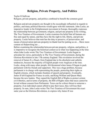 Religion, Private Property, And Politics
Taylor O Sullivan
Religion, private property, and politics combined to benefit the common good
Religion and private property are thought to be exceedingly influential in regards to
politics, and many political theorists would agree with this statement. John Locke, an
imperative leader in the Enlightenment movement in Europe, thoroughly expresses
the relationship between government, religion, and private property in his writing,
The Two Treatises of Government. Locke examines his belief that all humans are
free and equal by nature, and they have the the right to life, liberty, and private
property. Locke believes that man has the duty to preserve, of preservation, and
means of preservation (private property) to thank God for putting us on ... Show more
content on Helpwriting.net ...
Before examining the relationship between private property, religion, and politics, it
is imperative to recognize the historical context as to what was happening at the time
when John Locke wrote The Two Treatises of Government. Locke began to
articulate his views, particularly in The Two Treatise of Government, during the
Glorious Revolution in late 17th century England. This revolution involved the
removal of James II, a Stuart, from England due to his absolutist and catholic
tendencies, because the majority of English people were Anglican at the time.
Locke, along with many other people, felt threatened when James II began to pack
parliament with his friends and supporters. This was a huge problem, because
parliament is in charge with representing the people, protecting their rights as
English citizens, which includes freedom of speech and property. Eventually,
James II left England for France in exile, and King William and Queen Mary
became the new leaders. They signed the English Bill of Rights to protect certain
civil liberties, and in terms of property, the Bill of Rights states that taxes cannot be
levied without consent from Parliament. Taxes can be a direct threat to someone s
property; if an individual cannot afford to pay their taxes, they will lose their
property. In sum, John Locke writes The Two Treatises of Government the exact
same year as the Glorious Revolution, to express why James II was
 