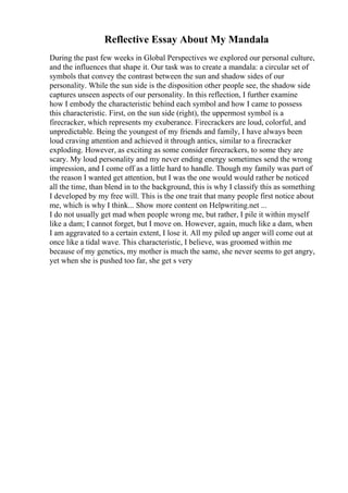 Reflective Essay About My Mandala
During the past few weeks in Global Perspectives we explored our personal culture,
and the influences that shape it. Our task was to create a mandala: a circular set of
symbols that convey the contrast between the sun and shadow sides of our
personality. While the sun side is the disposition other people see, the shadow side
captures unseen aspects of our personality. In this reflection, I further examine
how I embody the characteristic behind each symbol and how I came to possess
this characteristic. First, on the sun side (right), the uppermost symbol is a
firecracker, which represents my exuberance. Firecrackers are loud, colorful, and
unpredictable. Being the youngest of my friends and family, I have always been
loud craving attention and achieved it through antics, similar to a firecracker
exploding. However, as exciting as some consider firecrackers, to some they are
scary. My loud personality and my never ending energy sometimes send the wrong
impression, and I come off as a little hard to handle. Though my family was part of
the reason I wanted get attention, but I was the one would would rather be noticed
all the time, than blend in to the background, this is why I classify this as something
I developed by my free will. This is the one trait that many people first notice about
me, which is why I think... Show more content on Helpwriting.net ...
I do not usually get mad when people wrong me, but rather, I pile it within myself
like a dam; I cannot forget, but I move on. However, again, much like a dam, when
I am aggravated to a certain extent, I lose it. All my piled up anger will come out at
once like a tidal wave. This characteristic, I believe, was groomed within me
because of my genetics, my mother is much the same, she never seems to get angry,
yet when she is pushed too far, she get s very
 