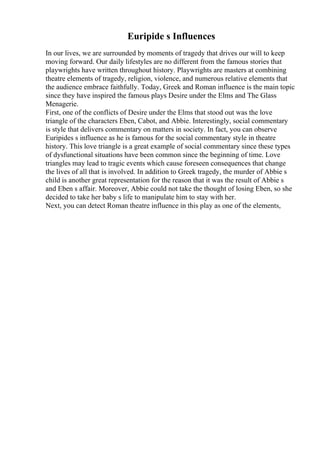 Euripide s Influences
In our lives, we are surrounded by moments of tragedy that drives our will to keep
moving forward. Our daily lifestyles are no different from the famous stories that
playwrights have written throughout history. Playwrights are masters at combining
theatre elements of tragedy, religion, violence, and numerous relative elements that
the audience embrace faithfully. Today, Greek and Roman influence is the main topic
since they have inspired the famous plays Desire under the Elms and The Glass
Menagerie.
First, one of the conflicts of Desire under the Elms that stood out was the love
triangle of the characters Eben, Cabot, and Abbie. Interestingly, social commentary
is style that delivers commentary on matters in society. In fact, you can observe
Euripides s influence as he is famous for the social commentary style in theatre
history. This love triangle is a great example of social commentary since these types
of dysfunctional situations have been common since the beginning of time. Love
triangles may lead to tragic events which cause foreseen consequences that change
the lives of all that is involved. In addition to Greek tragedy, the murder of Abbie s
child is another great representation for the reason that it was the result of Abbie s
and Eben s affair. Moreover, Abbie could not take the thought of losing Eben, so she
decided to take her baby s life to manipulate him to stay with her.
Next, you can detect Roman theatre influence in this play as one of the elements,
 