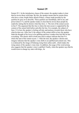 Sonnet 29
Sonnet 29 1. In the introductory clause of the sonnet, the speaker makes it clear
that he envies those with hope. By this, the speaker means that he resents those
who have a clear, bright future ahead of them, a future made possible by the
qualities he goes on to describe. These qualities are friendships, skill in art, and
power (lines 6 7), and the speaker makes it clear that he envies these people by
explicitly stating that he desires what they have. 2. The turn of the sonnet occurs
in line 9. The argument that this line is where the turn occurs is supported by the
content of the sonnet both before and after the line. For example, the subject of
lines 1 8 is how the speaker is feeling self pity and jealousy towards those who have
what he does not. After line 9, the subject of the sonnet shifts to how the speaker
finds the thought of his lover to be uplifting and how it makes him feel like he has
everything. This drastic shift in both tone and in subject indicate that line 9 is
where the turn of the sonnet occurs. 3. After the turn, the speaker s diction and
imagery indicates that the speaker s tone shifts to an uplifted and content one. This
is evidenced by the image of birdsong rising from sullen earth , which makes the
rising nature of the speaker s tone clear. In addition, the usage of the word arising
also suggests that the speaker s tone is uplifted. Finally, when the speaker says that he
would scorn to change my state with kings , he
 