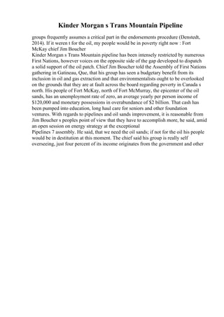 Kinder Morgan s Trans Mountain Pipeline
groups frequently assumes a critical part in the endorsements procedure (Denstedt,
2014). If it weren t for the oil, my people would be in poverty right now : Fort
McKay chief Jim Boucher
Kinder Morgan s Trans Mountain pipeline has been intensely restricted by numerous
First Nations, however voices on the opposite side of the gap developed to dispatch
a solid support of the oil patch. Chief Jim Boucher told the Assembly of First Nations
gathering in Gatineau, Que, that his group has seen a budgetary benefit from its
inclusion in oil and gas extraction and that environmentalists ought to be overlooked
on the grounds that they are at fault across the board regarding poverty in Canada s
north. His people of Fort McKay, north of Fort McMurray, the epicenter of the oil
sands, has an unemployment rate of zero, an average yearly per person income of
$120,000 and monetary possessions in overabundance of $2 billion. That cash has
been pumped into education, long haul care for seniors and other foundation
ventures. With regards to pipelines and oil sands improvement, it is reasonable from
Jim Boucher s peoples point of view that they have to accomplish more, he said, amid
an open session on energy strategy at the exceptional
Pipelines 7 assembly. He said, that we need the oil sands; if not for the oil his people
would be in destitution at this moment. The chief said his group is really self
overseeing, just four percent of its income originates from the government and other
 