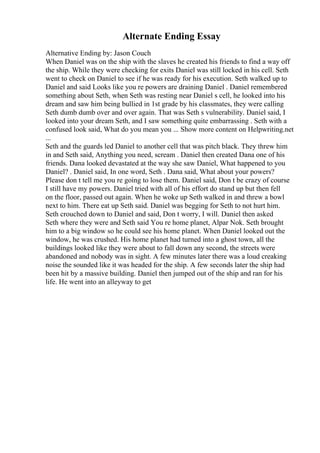 Alternate Ending Essay
Alternative Ending by: Jason Couch
When Daniel was on the ship with the slaves he created his friends to find a way off
the ship. While they were checking for exits Daniel was still locked in his cell. Seth
went to check on Daniel to see if he was ready for his execution. Seth walked up to
Daniel and said Looks like you re powers are draining Daniel . Daniel remembered
something about Seth, when Seth was resting near Daniel s cell, he looked into his
dream and saw him being bullied in 1st grade by his classmates, they were calling
Seth dumb dumb over and over again. That was Seth s vulnerability. Daniel said, I
looked into your dream Seth, and I saw something quite embarrassing . Seth with a
confused look said, What do you mean you ... Show more content on Helpwriting.net
...
Seth and the guards led Daniel to another cell that was pitch black. They threw him
in and Seth said, Anything you need, scream . Daniel then created Dana one of his
friends. Dana looked devastated at the way she saw Daniel, What happened to you
Daniel? . Daniel said, In one word, Seth . Dana said, What about your powers?
Please don t tell me you re going to lose them. Daniel said, Don t be crazy of course
I still have my powers. Daniel tried with all of his effort do stand up but then fell
on the floor, passed out again. When he woke up Seth walked in and threw a bowl
next to him. There eat up Seth said. Daniel was begging for Seth to not hurt him.
Seth crouched down to Daniel and said, Don t worry, I will. Daniel then asked
Seth where they were and Seth said You re home planet, Alpar Nok. Seth brought
him to a big window so he could see his home planet. When Daniel looked out the
window, he was crushed. His home planet had turned into a ghost town, all the
buildings looked like they were about to fall down any second, the streets were
abandoned and nobody was in sight. A few minutes later there was a loud creaking
noise the sounded like it was headed for the ship. A few seconds later the ship had
been hit by a massive building. Daniel then jumped out of the ship and ran for his
life. He went into an alleyway to get
 