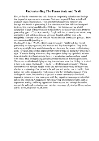 Understanding The Terms State And Trait
First, define the terms state and trait. States are temporarily behaviors and feelings
that depend on a person s circumstances. States are responsible how to deal with
everyday stress circumstances. Traits are stable characteristic behaviors and
feelings also known as personality, it is a consistent way how individuals respond
to stress. It is genetic based (Kottler, 2011, pg. 116). Second, provide a brief
description of each of the personality types and how each deals with stress. Different
personality types: 1.Type A personality. People with this personality are intense, very
competitive, and ambitious they are very goal directed and they want to be
recognized. They are always in constant rush to finish all the tasks as quickly... Show
more content on Helpwriting.net ...
(Kottler, 2011, pg. 119 120). 3.Repressive personality. People with this type of
personality are very organized; rule bounded and they hate surprises. They prefer
not being spotlight, they want that nobody sees them and they avoid conflicts at any
costs. However, they need an approval that whatever they are doing they are doing it
right. When are dealing with stress, they may appear being very optimistic because
they minimalize the threats around them it is an adaptive mechanism how to deal
with stress. They are repressing earlier happened traumas or disturbing situations.
They try to avoid acknowledging anxiety, fear and even attraction. If they do not feel
it there is no stress. (Kottler, 2011, pg. 121). 4.Codependent personality. This is a
learned behavior between people, where one person is emotionally destructive and
abusive in relationship. One patient is the sick one and another one is enabler. Both
parties stay in this codependent relationship while they are feeling needed. While
dealing with stress, they continue to proceed to repeat the same dysfunctional,
dependent patterns over and over again until they experience consequences for their
actions and seek help. Codependent persons develop emotional problems, such as
depression, anxiety, and being hyperactive in one second and lethargic in another
second. As well, codependent persons can also experience physical problems, such as
colitis, ulcers, migraines etc. (Kottler,
 