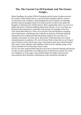 The, The Current Coo Of Facebook And The Former
Google...
Sheryl Sandberg, the current COO of Facebook and the former Google executive
has written a book called Lean In, a sort of feminist manifesto about a women s
involvement in the workplace, acknowledging the lack of females in leadership
positions and encouraging women to be more assertive in their career goals Her
thoughts on feminismwere of little interest. More significantly, there was next to no
public discussion of feminist thinking and practice. Rarely, if ever, was there any
feminist book mentioned as a bestseller and certainly not included on the New
York Times Best Seller list. Those of us who have devoted lifetimes to teaching
and writing theory, explaining to the world the ins and outs of feminist thinking
and practice, have experienced that the primary audience for our work is an
academic sub culture. In recent years, discussions of feminism have not evoked
animated passion in audiences. We were far more likely to hear that we are living in
a post feminist society than to hear voices clamoring to learn more about feminism.
This seems to have changed with Sandberg s book Lean In, holding steady on the
Times bestseller list for more than sixteen weeks.
No one was more surprised than long time advocates of feminist thinking and practice
to learn via mass media that a new high priestess of feminist movement was on the
rise. Suddenly, as if by magic, mass media brought into public consciousness
conversations about feminism, reframing the scope and politics through an
 