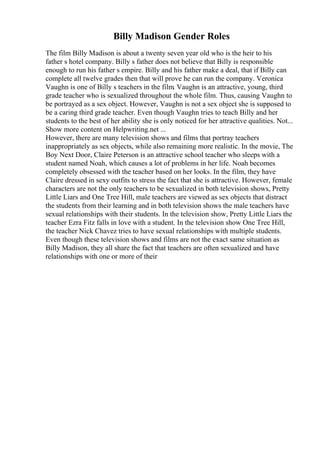 Billy Madison Gender Roles
The film Billy Madison is about a twenty seven year old who is the heir to his
father s hotel company. Billy s father does not believe that Billy is responsible
enough to run his father s empire. Billy and his father make a deal, that if Billy can
complete all twelve grades then that will prove he can run the company. Veronica
Vaughn is one of Billy s teachers in the film. Vaughn is an attractive, young, third
grade teacher who is sexualized throughout the whole film. Thus, causing Vaughn to
be portrayed as a sex object. However, Vaughn is not a sex object she is supposed to
be a caring third grade teacher. Even though Vaughn tries to teach Billy and her
students to the best of her ability she is only noticed for her attractive qualities. Not...
Show more content on Helpwriting.net ...
However, there are many television shows and films that portray teachers
inappropriately as sex objects, while also remaining more realistic. In the movie, The
Boy Next Door, Claire Peterson is an attractive school teacher who sleeps with a
student named Noah, which causes a lot of problems in her life. Noah becomes
completely obsessed with the teacher based on her looks. In the film, they have
Claire dressed in sexy outfits to stress the fact that she is attractive. However, female
characters are not the only teachers to be sexualized in both television shows, Pretty
Little Liars and One Tree Hill, male teachers are viewed as sex objects that distract
the students from their learning and in both television shows the male teachers have
sexual relationships with their students. In the television show, Pretty Little Liars the
teacher Ezra Fitz falls in love with a student. In the television show One Tree Hill,
the teacher Nick Chavez tries to have sexual relationships with multiple students.
Even though these television shows and films are not the exact same situation as
Billy Madison, they all share the fact that teachers are often sexualized and have
relationships with one or more of their
 