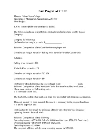 final Project ACC 102
Thomas Edison State College
Principles of Managerial Accounting (ACC 102)
Final Project
1. Cost volume profit relationships (15 points)
The following data are available for a product manufactured and sold by Logan
Company:
Compute the following:
(a) Contribution margin per unit: $_______________
Solution: Computation of the Contribution margin per unit
Contribution margin per unit = Selling price per unit Variable Costper unit
Where as
Selling price per unit = 212
Variable Cost per unit =128
Contribution margin per unit = 212 128
Contribution margin per unit = $84
(b) Number of units that must be sold to break even: _______________ units
Solution: Computation of the Number of units that must be sold to break even ...
Show more content on Helpwriting.net ...
It is therefore a sunk cost.
The $320,000, on the other hand, is a fixed cost associated with the proposed addition.
This cost has not yet been incurred. Because it is necessary to the proposed addition
it is an out of pocket cost
(b) Calculate by how much the proposed addition will either increase or reduce
operating income. Show all work.
Solution: Computation of the following
Operating income = ($750,000 Sales $450,000 variable costs $320,000 fixed costs).
Operating income = ($750,000 $450,000 $320,000).
Operating income = $20,000
The proposed addition will decrease operating income by $20,000;
 