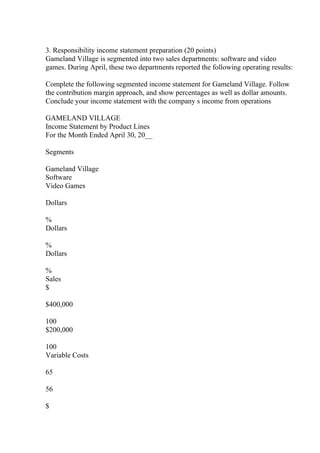 3. Responsibility income statement preparation (20 points)
Gameland Village is segmented into two sales departments: software and video
games. During April, these two departments reported the following operating results:
Complete the following segmented income statement for Gameland Village. Follow
the contribution margin approach, and show percentages as well as dollar amounts.
Conclude your income statement with the company s income from operations
GAMELAND VILLAGE
Income Statement by Product Lines
For the Month Ended April 30, 20__
Segments
Gameland Village
Software
Video Games
Dollars
%
Dollars
%
Dollars
%
Sales
$
$400,000
100
$200,000
100
Variable Costs
65
56
$
 
