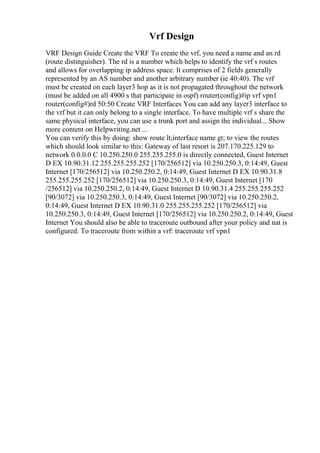 Vrf Design
VRF Design Guide Create the VRF To create the vrf, you need a name and an rd
(route distinguisher). The rd is a number which helps to identify the vrf s routes
and allows for overlapping ip address space. It comprises of 2 fields generally
represented by an AS number and another arbitrary number (ie 40:40). The vrf
must be created on each layer3 hop as it is not propagated throughout the network
(must be added on all 4900 s that participate in ospf) router(config)#ip vrf vpn1
router(config#)rd 50:50 Create VRF Interfaces You can add any layer3 interface to
the vrf but it can only belong to a single interface. To have multiple vrf s share the
same physical interface, you can use a trunk port and assign the individual... Show
more content on Helpwriting.net ...
You can verify this by doing: show route lt;interface name gt; to view the routes
which should look similar to this: Gateway of last resort is 207.170.225.129 to
network 0.0.0.0 C 10.250.250.0 255.255.255.0 is directly connected, Guest Internet
D EX 10.90.31.12 255.255.255.252 [170/256512] via 10.250.250.3, 0:14:49, Guest
Internet [170/256512] via 10.250.250.2, 0:14:49, Guest Internet D EX 10.90.31.8
255.255.255.252 [170/256512] via 10.250.250.3, 0:14:49, Guest Internet [170
/256512] via 10.250.250.2, 0:14:49, Guest Internet D 10.90.31.4 255.255.255.252
[90/3072] via 10.250.250.3, 0:14:49, Guest Internet [90/3072] via 10.250.250.2,
0:14:49, Guest Internet D EX 10.90.31.0 255.255.255.252 [170/256512] via
10.250.250.3, 0:14:49, Guest Internet [170/256512] via 10.250.250.2, 0:14:49, Guest
Internet You should also be able to traceroute outbound after your policy and nat is
configured. To traceroute from within a vrf: traceroute vrf vpn1
 