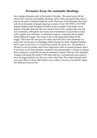 Persuasive Essay On Automatic Shootings
On a Sunday afternoon early in the month of October, The united states felt the
rattle of the countries worst public shootings. Jason Alden was performing when a
man by the name of Stephen Paddock on the 32nd story of the Mandalay Bay hotel
took fire at thousands of people enjoying a concert. From 10:05 PM to 10:15 PM
Stephen Paddock shot Hundreds of bullets at this crowded. In the matter of ten
minutes 59 people died and 546 were injured. None of the weapons this man had
were Automatic, although he shot many more rounds than even possible to shoot
with a regular semi automatic. A automatic weapon is a gun that shoots rapidly
while holding the trigger; this causes it not to stop firing until letting off the
trigger. The reason this man got of so many shots off with a semi automatic in a
quick time was because of something called a Bump Fire Stock. Stephen Paddock
had 23 guns in his room, 13 of which had a bump fire stock on it. The problem is
obvious on why do people need to have high power rifles or assault weapons, and is
it necessary to sell semi automatic weapons to the general public or things to enhance
these weapons to essentially become an automatic weapon. What are semi automatic
weapons, and bump fire stocks? CNN states that the a semiautomatic gun needs to
have the trigger pulled every time you want a shot fired. The weapon reloads itself
every time that it is fired, which allows you to shoot every time you pull the trigger.
The difference between the
 